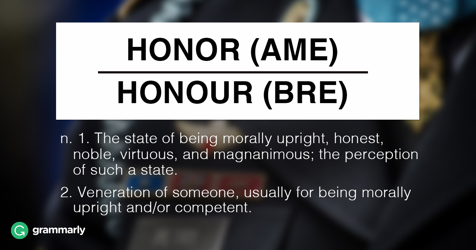 Honor (AmE) Honor (BrE) n. 1.(incontable) El estado de ser moralmente recto, honesto, noble, virtuoso y magnánimo; la percepción de tal estado. 2.Veneración (incontable) de alguien, generalmente por ser moralmente recto y/o competente.